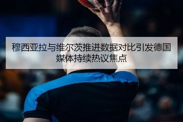 穆西亚拉与维尔茨推进数据对比引发德国媒体持续热议焦点