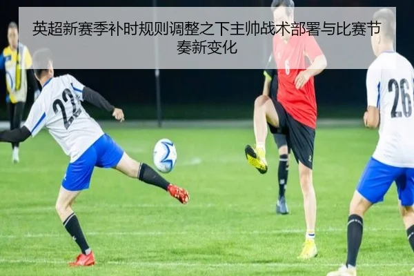 英超新赛季补时规则调整之下主帅战术部署与比赛节奏新变化