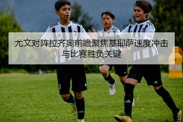 尤文对阵拉齐奥前瞻聚焦基耶萨速度冲击与比赛胜负关键